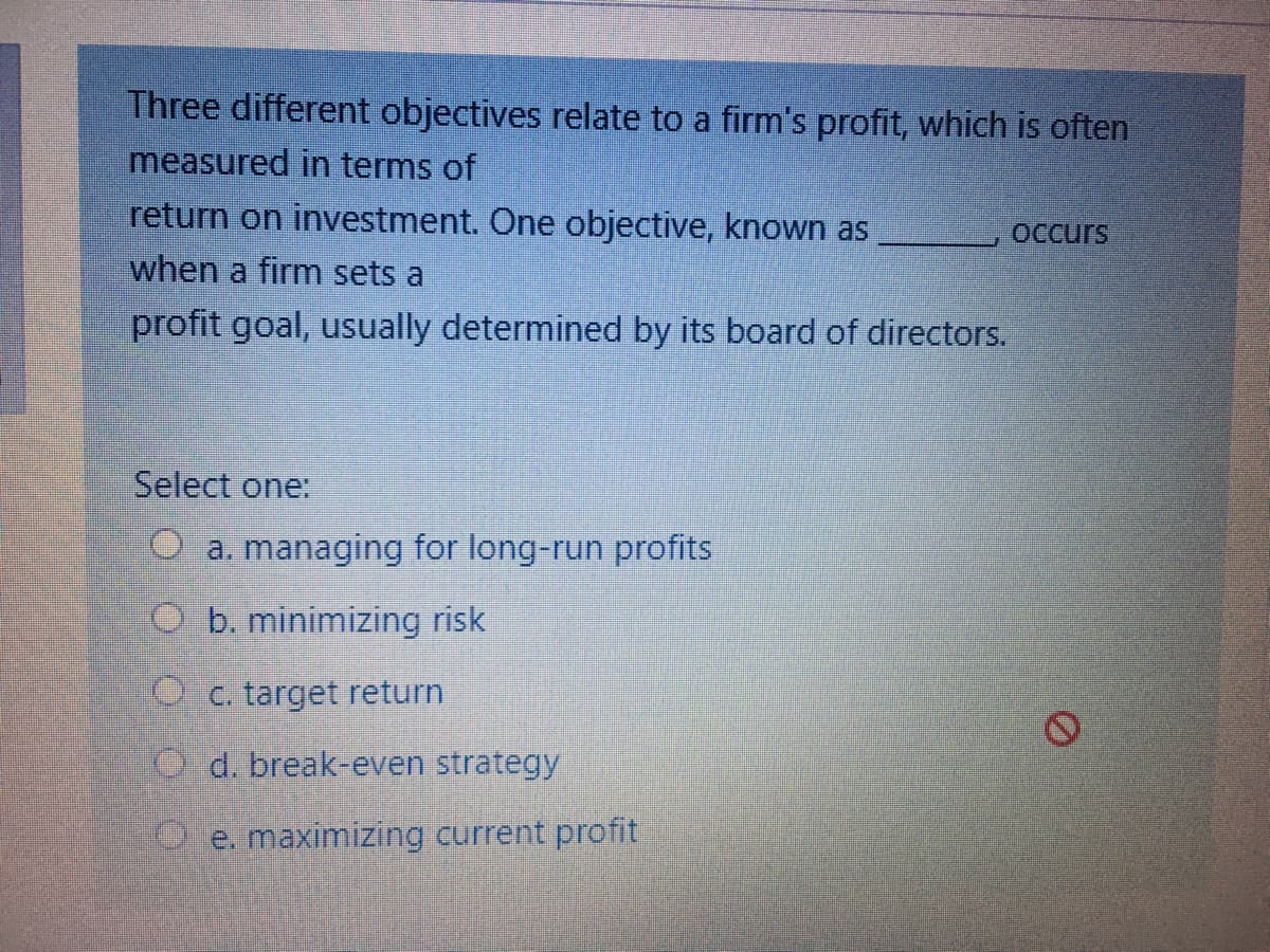 Three different objectives relate to a firm's profit, which is often
measured in terms of
return on investment. One objective, known as
when a firm sets a
OCcurs
profit goal, usually determined by its board of directors.
Select one:
O a. managing for long-run profits
O b. minimizing risk
Oc. target return
O d. break-even strategy
O e. maximizing current profit
