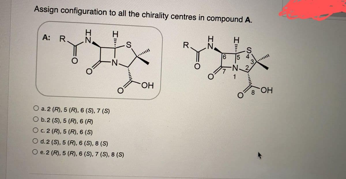 Assign configuration to all the chirality centres in compound A.
H
A: R.
H
R.
N
S
IZ
"I
H
S
O
N
O a. 2 (R), 5 (R), 6 (S), 7 (S)
O b. 2 (S), 5 (R), 6 (R)
O c. 2 (R), 5 (R), 6 (S)
O d. 2 (S), 5 (R), 6 (S), 8 (S)
O e. 2 (R), 5 (R), 6 (S), 7 (S), 8 (S)
OH
IZ
CO
6
7
Z""I
H
5
S4
N_2
****
OH