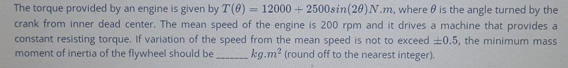 The torque provided by an engine is given by T(0) 12000+2500sin (20) N.m, where is the angle turned by the
crank from inner dead center. The mean speed of the engine is 200 rpm and it drives a machine that provides a
constant resisting torque. If variation of the speed from the mean speed is not to exceed ±0.5, the minimum mass
moment of inertia of the flywheel should be kg.m² (round off to the nearest integer).
-