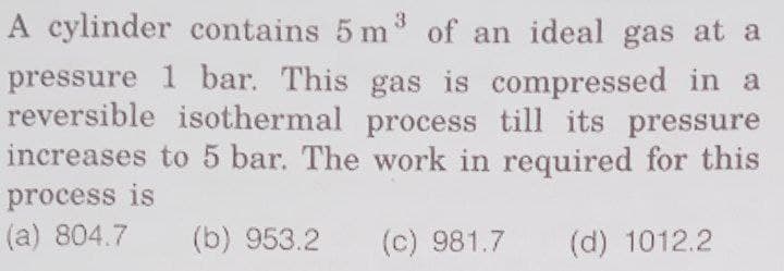 A cylinder contains 5 m³ of an ideal gas at a
pressure 1 bar. This gas is compressed in a
reversible isothermal process till its pressure
increases to 5 bar. The work in required for this
process is
(a) 804.7
(b) 953.2 (c) 981.7
(d) 1012.2