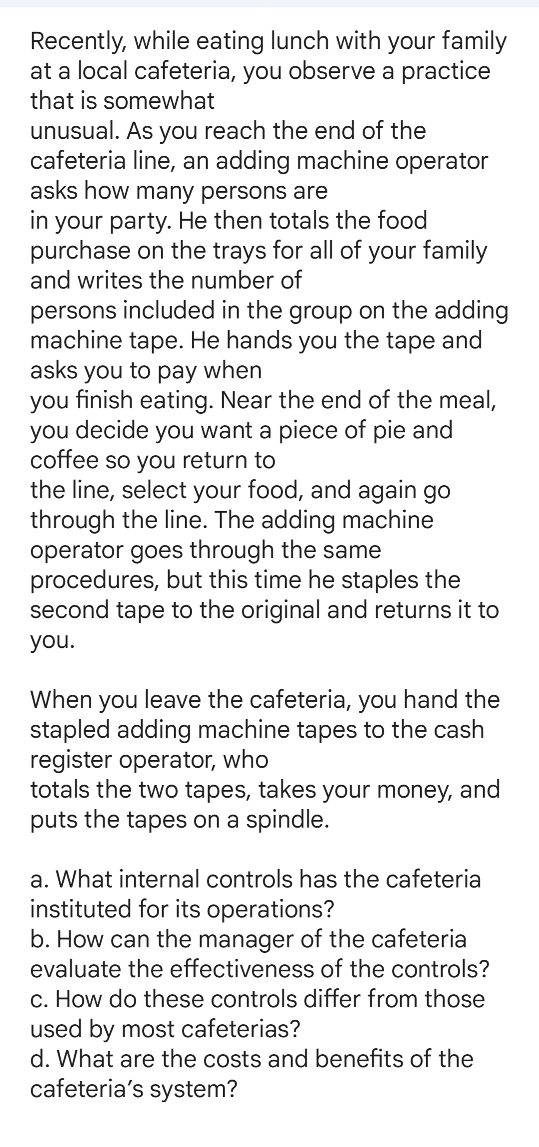 Recently, while eating lunch with your family
at a local cafeteria, you observe a practice
that is somewhat
unusual. As you reach the end of the
cafeteria line, an adding machine operator
asks how many persons are
in your party. He then totals the food
purchase on the trays for all of your family
and writes the number of
persons included in the group on the adding
machine tape. He hands you the tape and
asks you to pay when
you finish eating. Near the end of the meal,
you decide you want a piece of pie and
coffee so you return to
the line, select your food, and again go
through the line. The adding machine
operator goes through the same
procedures, but this time he staples the
second tape to the original and returns it to
you.
When you leave the cafeteria, you hand the
stapled adding machine tapes to the cash
register operator, who
totals the two tapes, takes your money, and
puts the tapes on a spindle.
a. What internal controls has the cafeteria
instituted for its operations?
b. How can the manager of the cafeteria
evaluate the effectiveness of the controls?
c. How do these controls differ from those
used by most cafeterias?
d. What are the costs and benefits of the
cafeteria's system?