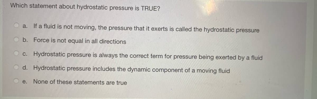 Which statement about hydrostatic pressure is TRUE?
a. If a fluid is not moving, the pressure that it exerts is called the hydrostatic pressure
b. Force is not equal in all directions
c. Hydrostatic pressure is always the correct term for pressure being exerted by a fluid
d. Hydrostatic pressure includes the dynamic component of a moving fluid
e. None of these statements are true