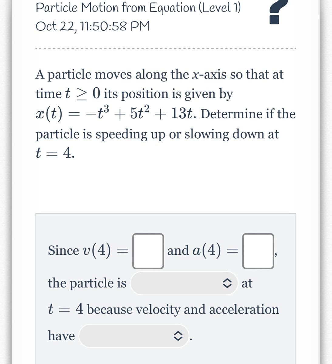 Particle Motion from Equation (Level 1)
Oct 22, 11:50:58 PM
A particle moves along the x-axis so that at
time t 0 its position is given by
x(t) = −t³ + 5t² + 13t. Determine if the
particle is speeding up or slowing down at
t = 4.
Since v (4)
=
the particle is
t
have
=
and a(4)
=
0
at
4 because velocity and acceleration