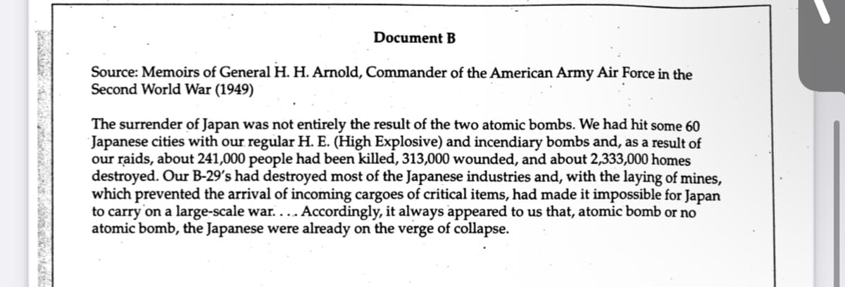 Document B
Source: Memoirs of General H. H. Arnold, Commander of the American Army Air Force in the
Second World War (1949)
The surrender of Japan was not entirely the result of the two atomic bombs. We had hit some 60
Japanese cities with our regular H. E. (High Explosive) and incendiary bombs and, as a result of
our raids, about 241,000 people had been killed, 313,000 wounded, and about 2,333,000 homes
destroyed. Our B-29's had destroyed most of the Japanese industries and, with the laying of mines,
which prevented the arrival of incoming cargoes of critical items, had made it impossible for Japan
to carry on a large-scale war..... Accordingly, it always appeared to us that, atomic bomb or no
atomic bomb, the Japanese were already on the verge of collapse.
