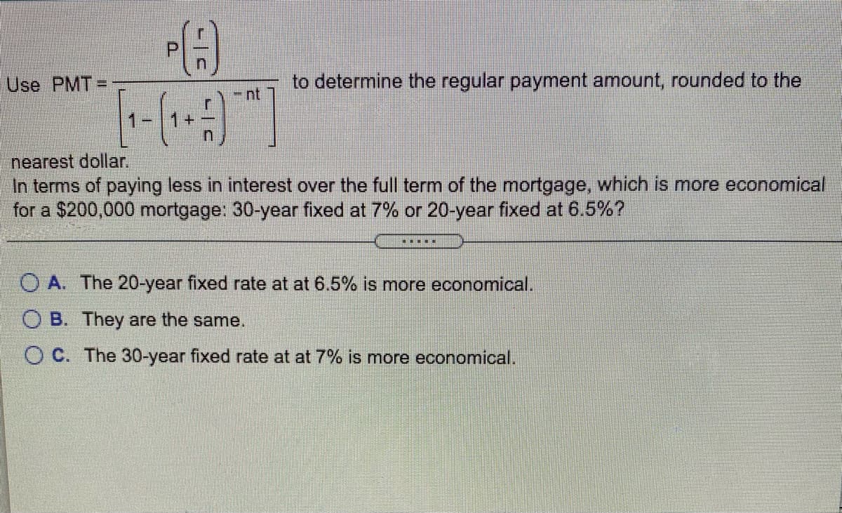 Use PMT=
to determine the regular payment amount, rounded to the
nt
nearest dollar.
In terms of paying less in interest over the full term of the mortgage, which is more economical
for a $200,000 mortgage: 30-year fixed at 7% or 20-year fixed at 6.5%?
O A. The 20-year fixed rate at at 6.5% is more economical.
O B. They are the same.
O C. The 30-year fixed rate at at 7% is more economical.
