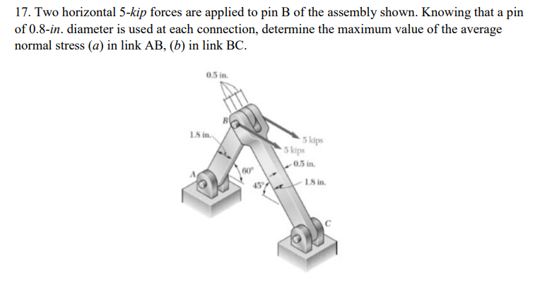 17. Two horizontal 5-kip forces are applied to pin B of the assembly shown. Knowing that a pin
of 0.8-in. diameter is used at each connection, determine the maximum value of the average
normal stress (a) in link AB, (b) in link BC.
0.5 in.
18 in.
5 kips
5 kips
0.5 in.
60
45
1S in.
