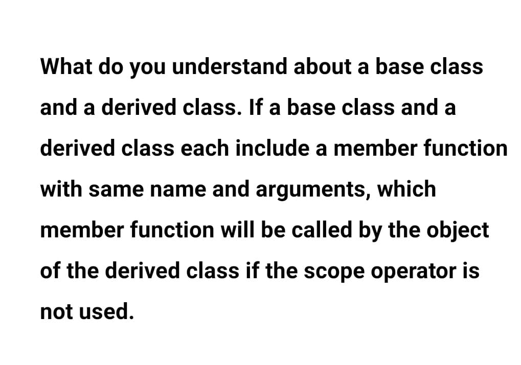 What do you understand about a base class
and a derived class. If a base class and a
derived class each include a member function
with same name and arguments, which
member function will be called by the object
of the derived class if the scope operator is
not used.
