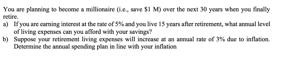 You are planning to become a millionaire (i.e., save $1 M) over the next 30 years when you finally
retire.
a) If you are earning interest at the rate of 5% and you live 15 years after retirement, what annual level
of living expenses can you afford with your savings?
b) Suppose your retirement living expenses will increase at an annual rate of 3% due to inflation.
Determine the annual spending plan in line with your inflation
