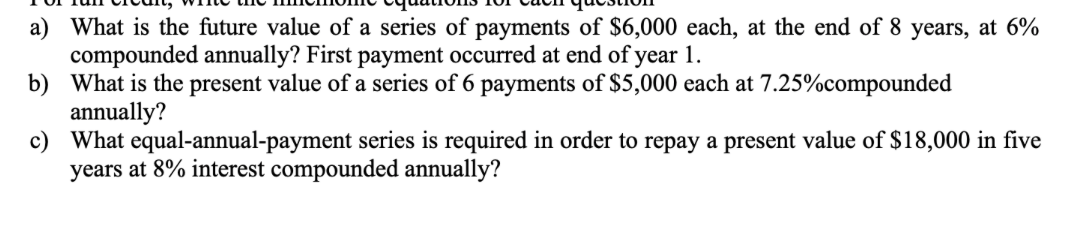 a) What is the future value of a series of payments of $6,000 each, at the end of 8 years, at 6%
compounded annually? First payment occurred at end of year 1.
b) What is the present value of a series of 6 payments of $5,000 each at 7.25%compounded
annually?
c) What equal-annual-payment series is required in order to repay a present value of $18,000 in five
years at 8% interest compounded annually?