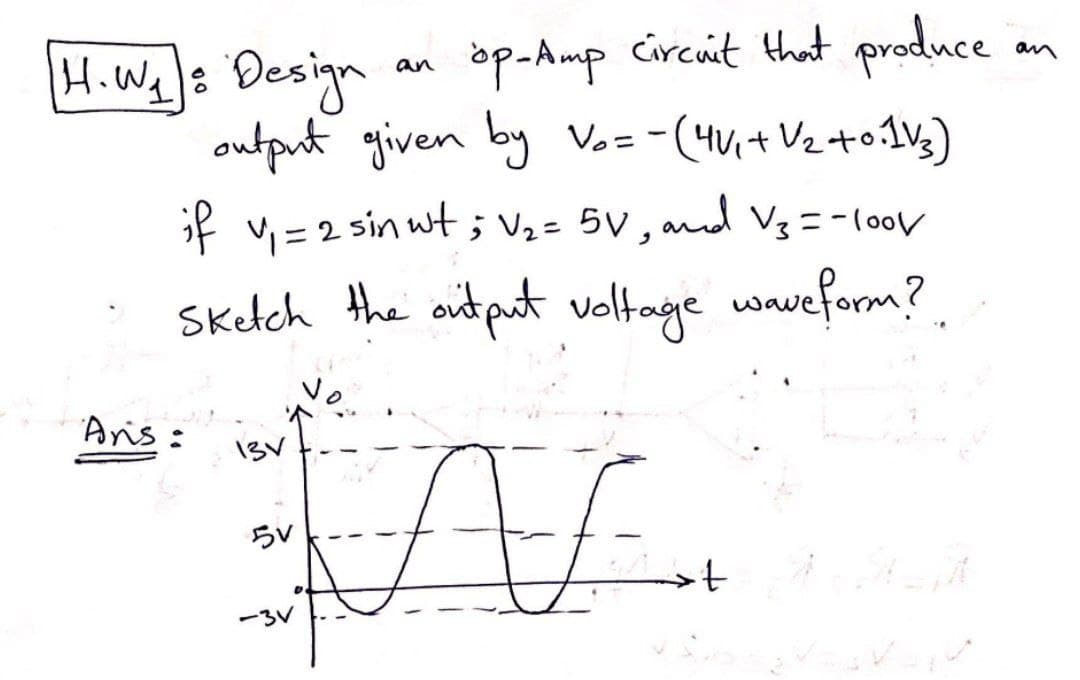 op-Amp circuit that produce
output given by V₂ = -(4√₁ + √₂ +0:1√₂)
if v₁ = 2 sin wt ; V₂ = 5V, and V₂ = -100V
Sketch the output voltage waveform?
AL
H. W₁ : Design
60
Ans:
131
5V
-3V
an
an
