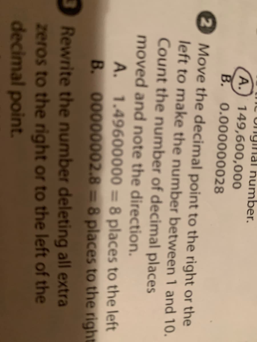 Unginal number.
A.) 149,600,000
B. 0.000000028
2 Move the decimal point to the right or the
left to make the number between 1 and 10.
Count the number of decimal places
moved and note the direction.
A. 1.49600000 = 8 places to the left
B. 00000002.8 = 8 places to the right
3Rewrite the number deleting all extra
zeros to the right or to the left of the
decimal point.
