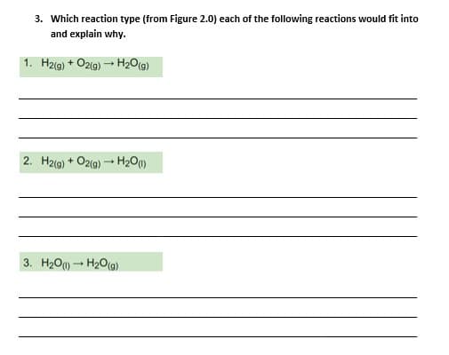 3. Which reaction type (from Figure 2.0) each of the following reactions would fit into
and explain why.
1. H2(g) + O2(g) - H2O(g)
2. H2(g) + O2(g) H2O)
3. H2O)H2O(g)
