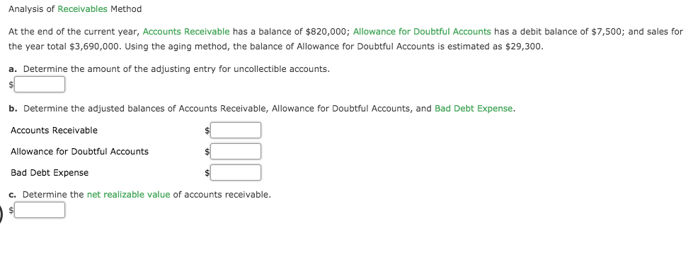 At the end of the current year, Accounts Receivable has a balance of $820,000; Allowance for Doubtful Accounts has a debit balance of $7,500; and sales for
the year total $3,690,000. Using the aging method, the balance of Allowance for Doubtful Accounts is estimated as $29,300.
a. Determine the amount of the adjusting entry for uncollectible accounts.
b. Determine the adjusted balances of Accounts Receivable, Allowance for Doubtful Accounts, and Bad Debt Expense.
Accounts Receivable
Allowance for Doubtful Accounts
Bad Debt Expense
c. Determine the net realizable value of accounts receivable.
