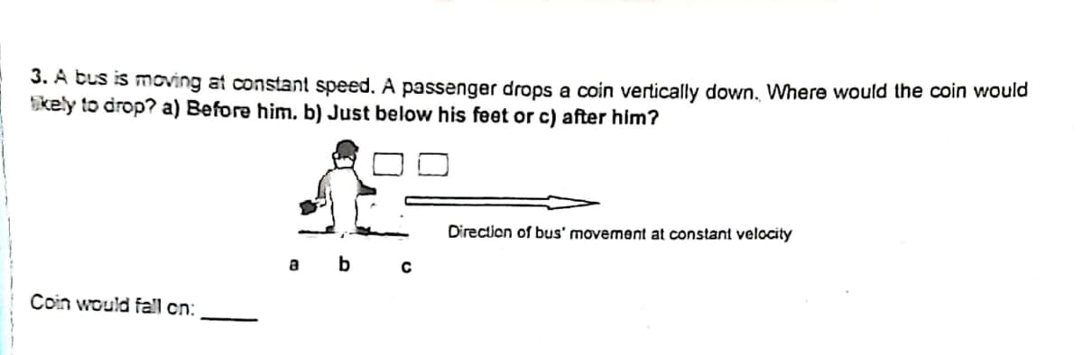 3. A bus is moving at constant speed. A passenger drops a coin vertically down, Where would the coin would
kely to drop? a) Before him. b) Just below his feet or c) after him?
Direction of bus' movement at constant velocity
a b
Coin would fall cn:
