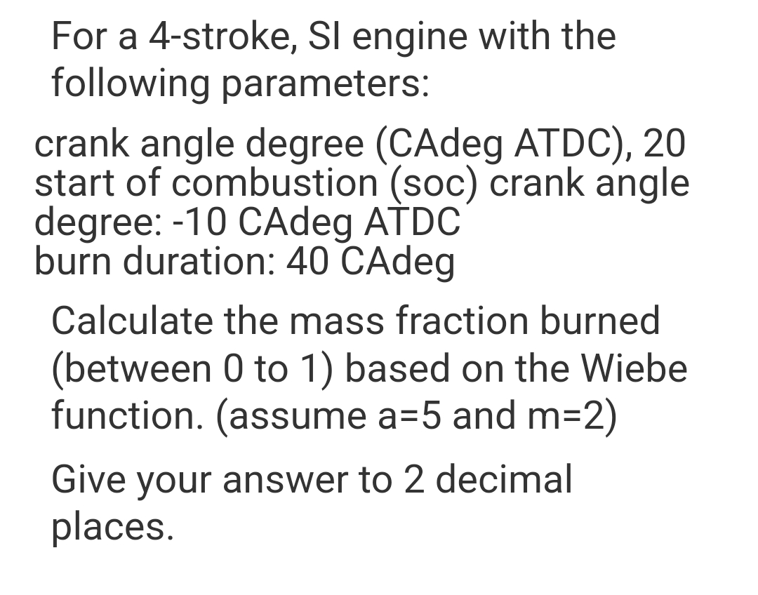 For a 4-stroke, SI engine with the
following parameters:
crank angle degree (CAdeg ATDC), 20
start of combustion (soc) crank angle
degree: -10 CAdeg ATDC
burn duration: 40 CAdeg
Calculate the mass fraction burned
(between 0 to 1) based on the Wiebe
function. (assume a=5 and m=2)
Give your answer to 2 decimal
places.
