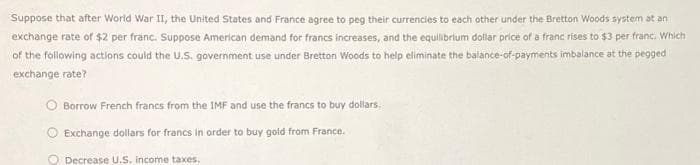 Suppose that after World War II, the United States and France agree to peg their currencies to each other under the Bretton Woods system at an
exchange rate of $2 per franc. Suppose American demand for francs increases, and the equilibrium dollar price of a franc rises to $3 per franc. Which
of the following actions could the U.S. government use under Bretton Woods to help eliminate the balance-of-payments imbalance at the pegged
exchange rate?
Borrow French francs from the IMF and use the francs to buy dollars.
Exchange dollars for francs in order to buy gold from France.
Decrease U.S. income taxes,