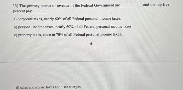13) The primary source of revenue of the Federal Government are
percent pay
a) corporate taxes, nearly 60% of all Federal personal income taxes.
b) personal income taxes, nearly 60% of all Federal personal income taxes.
c) property taxes, close to 70% of all Federal personal income taxes.
d) sales and excise taxes and user charges.
6
and the top five