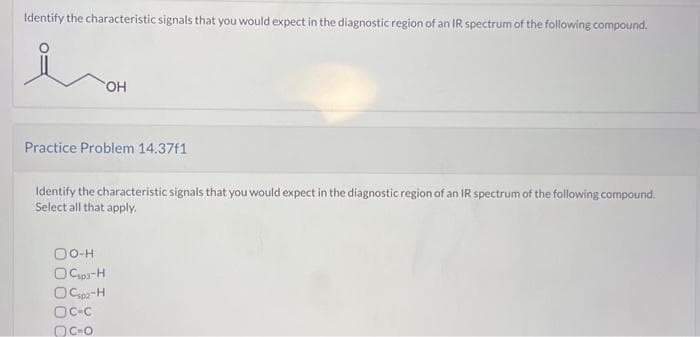 Identify the characteristic signals that you would expect in the diagnostic region of an IR spectrum of the following compound.
OH
Practice Problem 14.37f1
Identify the characteristic signals that you would expect in the diagnostic region of an IR spectrum of the following compound.
Select all that apply.
OO-H
Ospa-H
OCsp-H
OC-C
DC-O