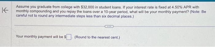 K
Assume you graduate from college with $32,000 in student loans. If your interest rate is fixed at 4.50% APR with
monthly compounding and you repay the loans over a 10-year period, what will be your monthly payment? (Note: Be
careful not to round any intermediate steps less than six decimal places.)
CIS
Your monthly payment will be $ (Round to the nearest cent.)