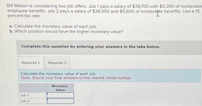 Bill Mason is considering two job offers. Job 1 pays a salary of $39,700 with $5,390 of nontaxable
employee benefits. Job 2 pays a salary of $38,000 and $6,600 of nontaxatle benefits. Use a 15
percent tax rate.
a. Calculate the monetary value of each job.
b. Which position would have the higher monetary value?
Complete this question by entering your answers in the tabs below.
Required 1 Required 2
Calculate the monetary value of each job.
Note: Round your final answers to the nearest whole number.
Job 1
Job 2
Monetary
Value