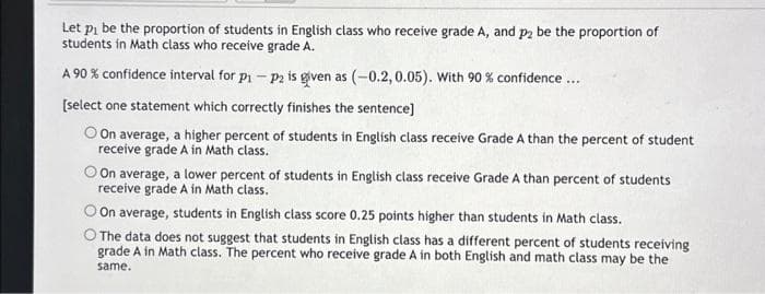 Let p₁ be the proportion of students in English class who receive grade A, and p2 be the proportion of
students in Math class who receive grade A.
A 90% confidence interval for p-p2 is given as (-0.2, 0.05). With 90 % confidence...
[select one statement which correctly finishes the sentence]
On average, a higher percent of students in English class receive Grade A than the percent of student
receive grade A in Math class.
On average, a lower percent of students in English class receive Grade A than percent of students
receive grade A in Math class.
On average, students in English class score 0.25 points higher than students in Math class.
O The data does not suggest that students in English class has a different percent of students receiving
grade A in Math class. The percent who receive grade A in both English and math class may be the
same.