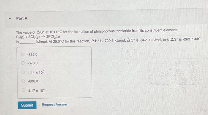 Y
Part A
The value of AG at 161.0°C for the formation of phosphorous trichloride from its constituent elements,
P₂(g) + 3Cl₂(g) → 2PC13 (9)
is
kJ/mol. At 25.0°C for this reaction, AH is -720.5 kJ/mol, AG is -642.9 kJ/mol, and AS is -263.7 J/K.
-835.0
-678.0
01.14 x 105
Ⓒ-606.0
4.17 x 104
Submit Request Answer