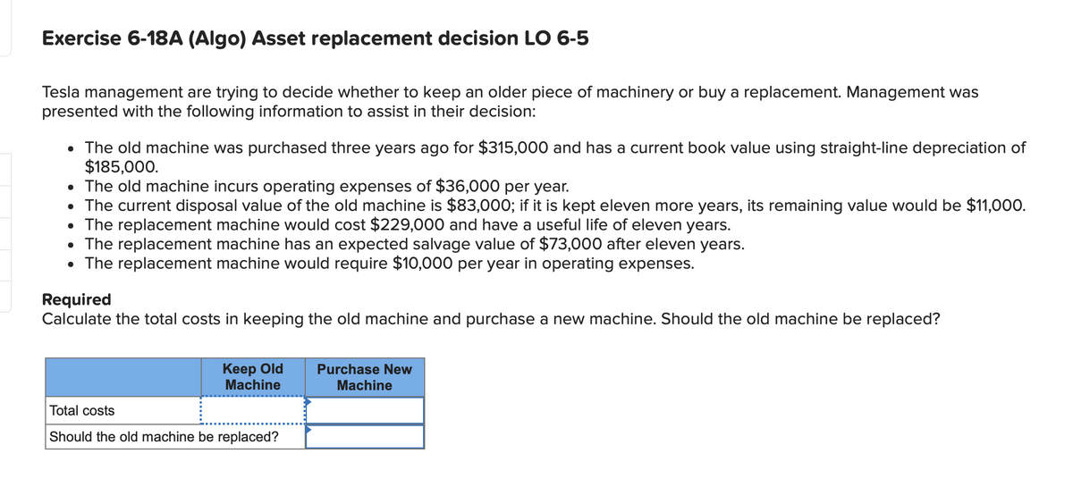 Exercise 6-18A (Algo) Asset replacement decision LO 6-5
Tesla management are trying to decide whether to keep an older piece of machinery or buy a replacement. Management was
presented with the following information to assist in their decision:
• The old machine was purchased three years ago for $315,000 and has a current book value using straight-line depreciation of
$185,000.
• The old machine incurs operating expenses of $36,000 per year.
• The current disposal value of the old machine is $83,000; if it is kept eleven more years, its remaining value would be $11,000.
• The replacement machine would cost $229,000 and have a useful life of eleven years.
• The replacement machine has an expected salvage value of $73,000 after eleven years.
• The replacement machine would require $10,000 per year in operating expenses.
Required
Calculate the total costs in keeping the old machine and purchase a new machine. Should the old machine be replaced?
Keep Old Purchase New
Machine
Machine
Total costs
Should the old machine be replaced?