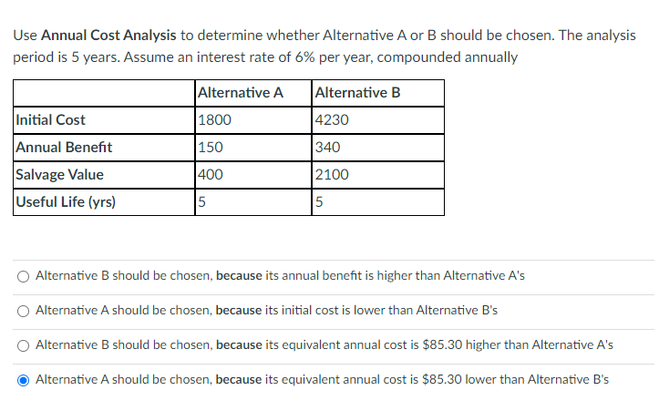 Use Annual Cost Analysis to determine whether Alternative A or B should be chosen. The analysis
period is 5 years. Assume an interest rate of 6% per year, compounded annually
Alternative A
Alternative B
Initial Cost
Annual Benefit
Salvage Value
Useful Life (yrs)
1800
150
400
5
4230
340
2100
5
Alternative B should be chosen, because its annual benefit is higher than Alternative A's
Alternative A should be chosen, because its initial cost is lower than Alternative B's
Alternative B should be chosen, because its equivalent annual cost is $85.30 higher than Alternative A's
Alternative A should be chosen, because its equivalent annual cost is $85.30 lower than Alternative B's