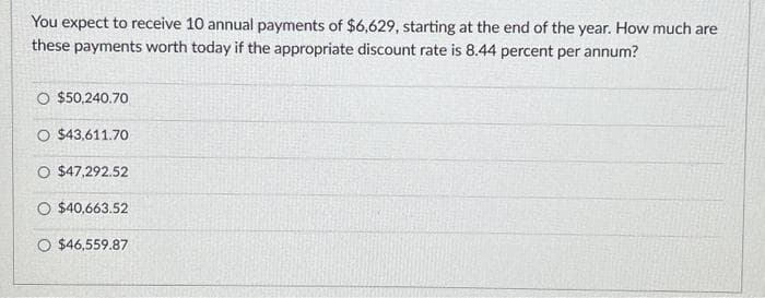 You expect to receive 10 annual payments of $6,629, starting at the end of the year. How much are
these payments worth today if the appropriate discount rate is 8.44 percent per annum?
O $50,240.70
O $43,611.70
O $47,292.52
O $40,663.52
O $46,559.87