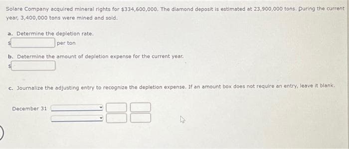 Solare Company acquired mineral rights for $334,600,000. The diamond deposit is estimated at 23,900,000 tons. During the current
year, 3,400,000 tons were mined and sold.
a. Determine the depletion rate.
per ton
b. Determine the amount of depletion expense for the current year.
c. Journalize the adjusting entry to recognize the depletion expense. If an amount box does not require an entry, leave it blank.
December 31