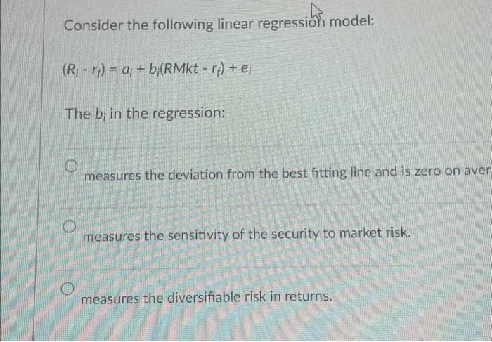 Consider the following linear regression model:
(R₁-r)= a; + b(RMkt - rf) + e;
The b; in the regression:
O
measures the deviation from the best fitting line and is zero on aver-
measures the sensitivity of the security to market risk.
measures the diversifiable risk in returns.