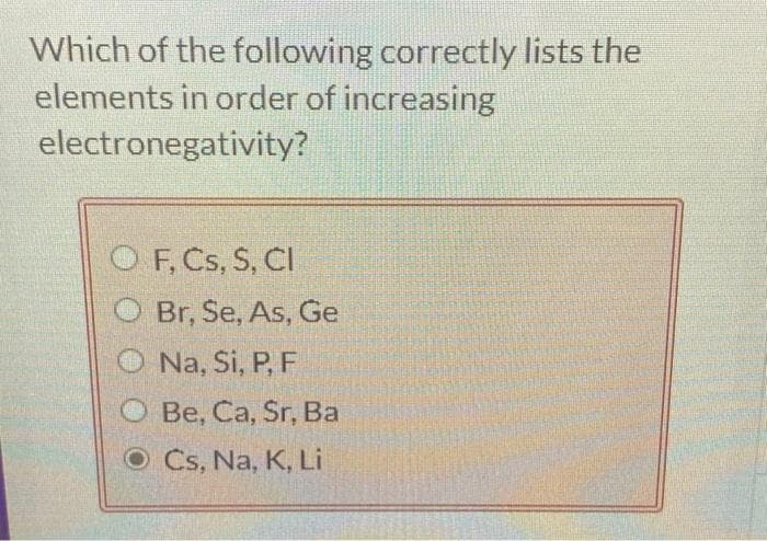 Which of the following correctly lists the
elements in order of increasing
electronegativity?
OF, Cs, S, CI
Br, Se, As, Ge
Na, Si, P, F
Be, Ca, Sr, Ba
O Cs, Na, K, Li
