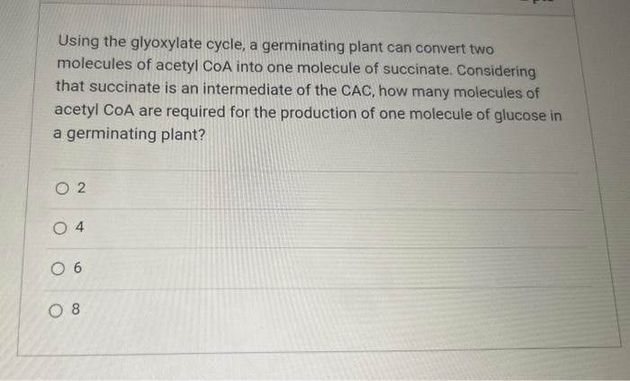 Using the glyoxylate cycle, a germinating plant can convert two
molecules of acetyl CoA into one molecule of succinate. Considering
that succinate is an intermediate of the CAC, how many molecules of
acetyl CoA are required for the production of one molecule of glucose in
a germinating plant?
02
04
06
08