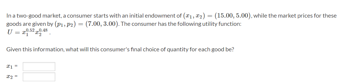 In a two-good market, a consumer starts with an initial endowment of (x₁, x2) = (15.00, 5.00), while the market prices for these
goods are given by (P1, P2) = (7.00, 3.00). The consumer has the following utility function:
U 0.52 0.48
-
Given this information, what will this consumer's final choice of quantity for each good be?
x1 =
x2 =