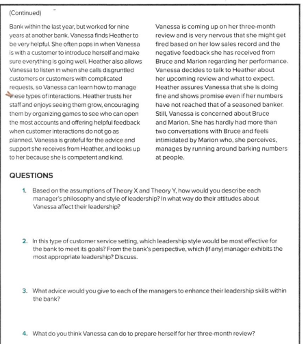 (Continued)
Bank within the last year, but worked for nine
years at another bank. Vanessa finds Heather to
be very helpful. She often pops in when Vanessa
is with a customer to introduce herself and make
sure everything is going well. Heather also allows
Vanessa to listen in when she calls disgruntled
customers or customers with complicated
requests, so Vanessa can learn how to manage
nese types of interactions. Heather trusts her
staff and enjoys seeing them grow, encouraging
them by organizing games to see who can open
the most accounts and offering helpful feedback
when customer interactions do not go as
planned. Vanessa is grateful for the advice and
support she receives from Heather, and looks up
to her because she is competent and kind.
Vanessa is coming up on her three-month
review and is very nervous that she might get
fired based on her low sales record and the
negative feedback she has received from
Bruce and Marion regarding her performance.
Vanessa decides to talk to Heather about
her upcoming review and what to expect.
Heather assures Vanessa that she is doing
fine and shows promise even if her numbers
have not reached that of a seasoned banker.
Still, Vanessa is concerned about Bruce
and Marion. She has hardly had more than
two conversations with Bruce and feels
intimidated by Marion who, she perceives.
manages by running around barking numbers
at people.
QUESTIONS
1. Based on the assumptions of Theory X and Theory Y, how would you describe each
manager's philosophy and style of leadership? In what way do their attitudes about
Vanessa affect their leadership?
2. In this type of customer service setting, which leadership style would be most effective for
the bank to meet its goals? From the bank's perspective, which (if any) manager exhibits the
most appropriate leadership? Discuss.
3. What advice would you give to each of the managers to enhance their leadership skills within
the bank?
4. What do you think Vanessa can do to prepare herself for her three-month review?