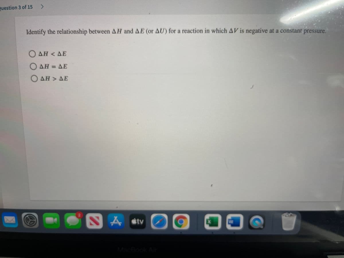 Question 3 of 15
Identify the relationship between AH and AE (or AU) for a reaction in which AV is negative at a constant pressure.
Ο ΔΗ< ΔΕ
Ο ΔΗ- ΔΕ
O AH > AE
A stv
Ex
W
MacBook Air
