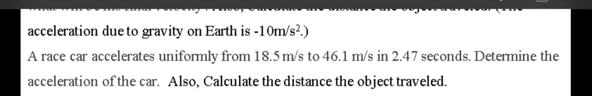 acceleration due to gravity on Earth is -10m/s?.)
A race car accelerates uniformly from 18.5 m/s to 46.1 m/s in 2.47 seconds. Determine the
acceleration of the car. Also, Calculate the distance the object traveled.
