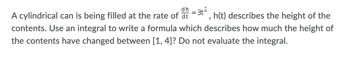 A cylindrical can is being filled at the rate of at
= 3t", h(t) describes the height of the
contents. Use an integral to write a formula which describes how much the height of
the contents have changed between [1, 4]? Do not evaluate the integral.
