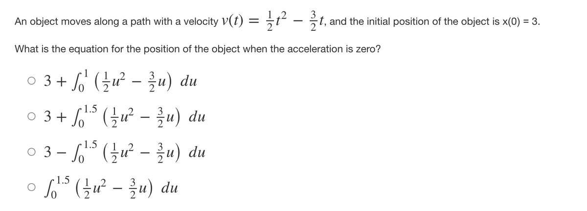 An object moves along a path with a velocity v(t) = 1² - 2/1,
t, and the initial position of the object is x(0) = 3.
3
What is the equation for the position of the object when the acceleration is zero?
3
○ 3 + √¹² ( ²½ u² − ¾1⁄u) du
So¹
1.5
○ 3 + √¹³ ( ²½ u² − ¾⁄u) du
о
1.5
03-√¹5 ( ²½ u² − ¾/1u) du
1.5
。 fo²5 (u² - zu) du