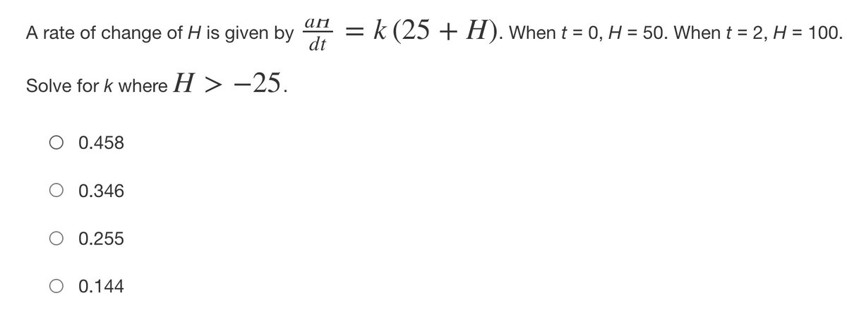 A rate of change of H is given by
Solve for k where H > −25.
O 0.458
0.346
0.255
O 0.144
ап
= k (25 + H). When t = 0, H = 50. When t = 2, H = 100.
dt