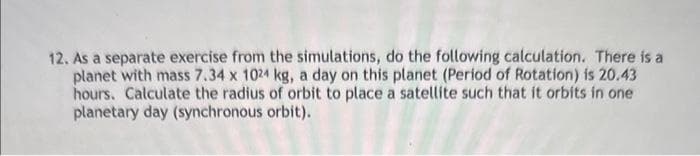 12. As a separate exercise from the simulations, do the following calculation. There is a
planet with mass 7.34 x 1024 kg, a day on this planet (Period of Rotation) is 20.43
hours. Calculate the radius of orbit to place a satellite such that it orbits in one
planetary day (synchronous orbit).