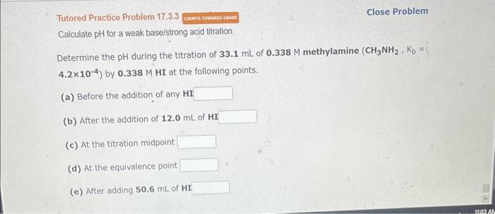 Tutored Practice Problem 17.3.3 COUNTS TOWARDS GRADE
Calculate pH for a weak base/strong acid titration.
Close Problem
Determine the pH during the titration of 33.1 mL of 0.338 M methylamine (CH3NH₂, Kb =
4.2x10-4) by 0.338 M HI at the following points.
(a) Before the addition of any HI
(b) After the addition of 12.0 mL of HI
(c) At the titration midpoint
(d) At the equivalence point
(e) After adding 50.6 mL of HI
11:03 AM