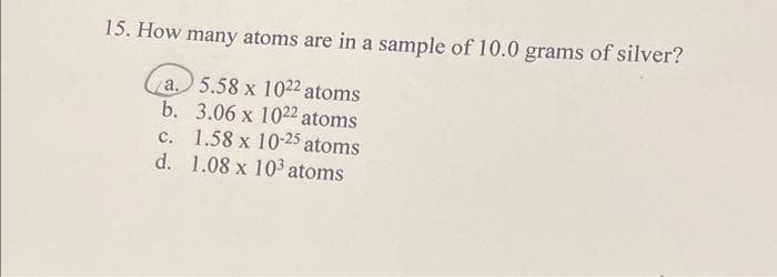 15. How many atoms are in a sample of 10.0 grams of silver?
a.
5.58 x 1022 a
2
b.
3.06 x 1022 atoms
c.
1.58 x 10-25 atoms
d. 1.08 x 103 atoms
atoms