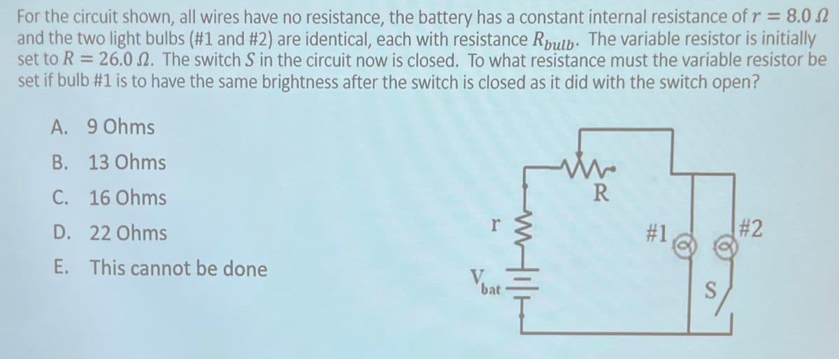 For the circuit shown, all wires have no resistance, the battery has a constant internal resistance of r = 8.0
and the two light bulbs (#1 and #2) are identical, each with resistance Rbulb. The variable resistor is initially
set to R = 26.02. The switch S in the circuit now is closed. To what resistance must the variable resistor be
set if bulb #1 is to have the same brightness after the switch is closed as it did with the switch open?
9 Ohms
A.
B. 13 Ohms
C. 16 Ohms
D.
22 Ohms
E. This cannot be done
Vbat
Hill
W
R
#1
#2
