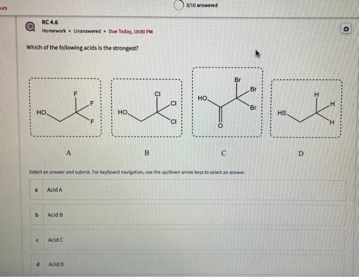 urs
RC 4.6
Homework
Which of the following acids is the strongest?
НО.
a
b
C
d
Acid A
Acid B
Acid C
A
Acid D
Unanswered Due Today, 10:00 PM
Select an answer and submit. For keyboard navigation, use the up/down arrow keys to select an answer.
HO,
B
3/10 answered
HO,
O
C
Br
Br
Br
HS.
D
H
H
O