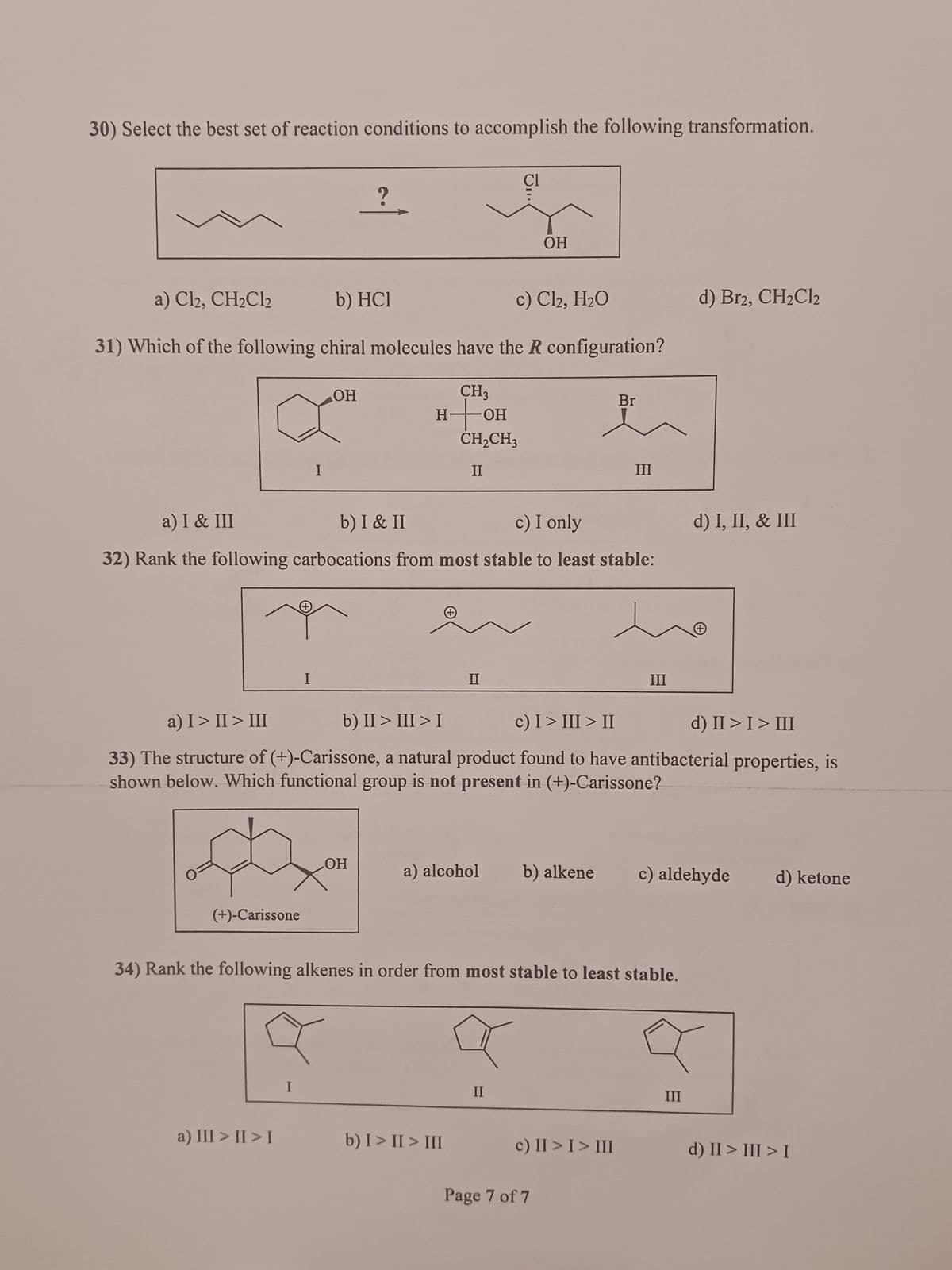 30) Select the best set of reaction conditions to accomplish the following transformation.
O
a) Cl2, CH₂Cl2
b) HC1
c) Cl₂, H₂O
31) Which of the following chiral molecules have the R configuration?
CH3
to OH
(+)-Carissone
I
1
a) III >II>I
OH
I
?
H
OH
a) I & III
b) I & II
c) I only
32) Rank the following carbocations from most stable to least stable:
CH₂CH3
II
JI..
II
CI
b) I > II > III
OH
a) I > II > III
b) II > III > I
c) I > III > II
d) II > I > III
33) The structure of (+)-Carissone, a natural product found to have antibacterial properties, is
shown below. Which functional group is not present in (+)-Carissone?
a) alcohol b) alkene
II
Br
34) Rank the following alkenes in order from most stable to least stable.
III
c) II > I > III
Page 7 of 7
III
d) Br2, CH₂Cl2
d) I, II, & III
c) aldehyde d) ketone
III
d) II > III > I