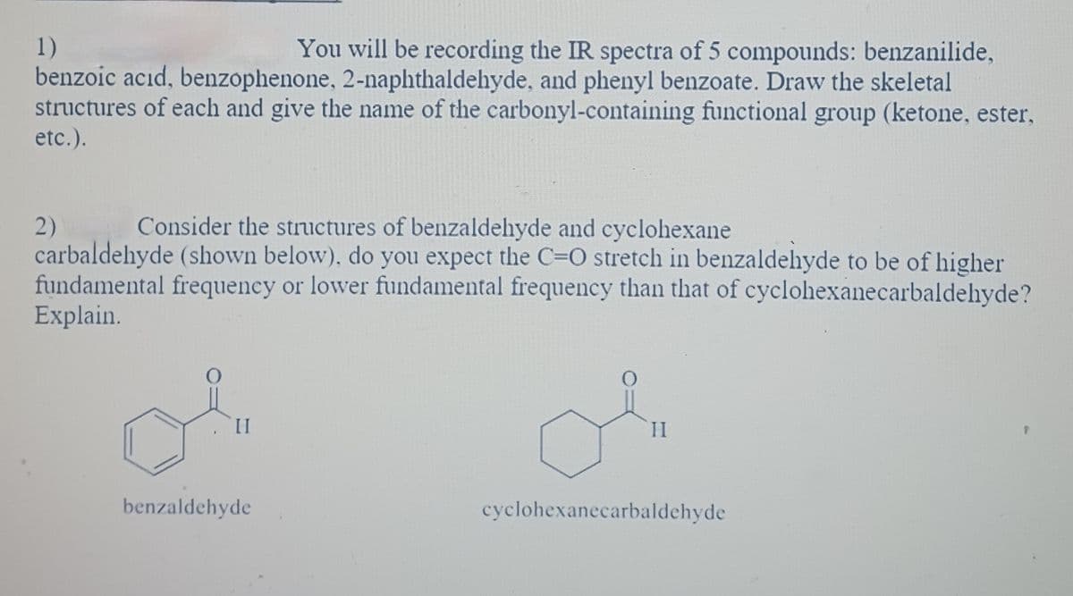 1)
You will be recording the IR spectra of 5 compounds: benzanilide,
benzoic acid, benzophenone, 2-naphthaldehyde, and phenyl benzoate. Draw the skeletal
structures of each and give the name of the carbonyl-containing functional group (ketone, ester,
etc.).
Consider the structures of benzaldehyde and cyclohexane
carbaldehyde (shown below), do you expect the C=O stretch in benzaldehyde to be of higher
fundamental frequency or lower fundamental frequency than that of cyclohexanecarbaldehyde?
Explain.
2)
II
benzaldehyde
II
cyclohexanecarbaldehyde