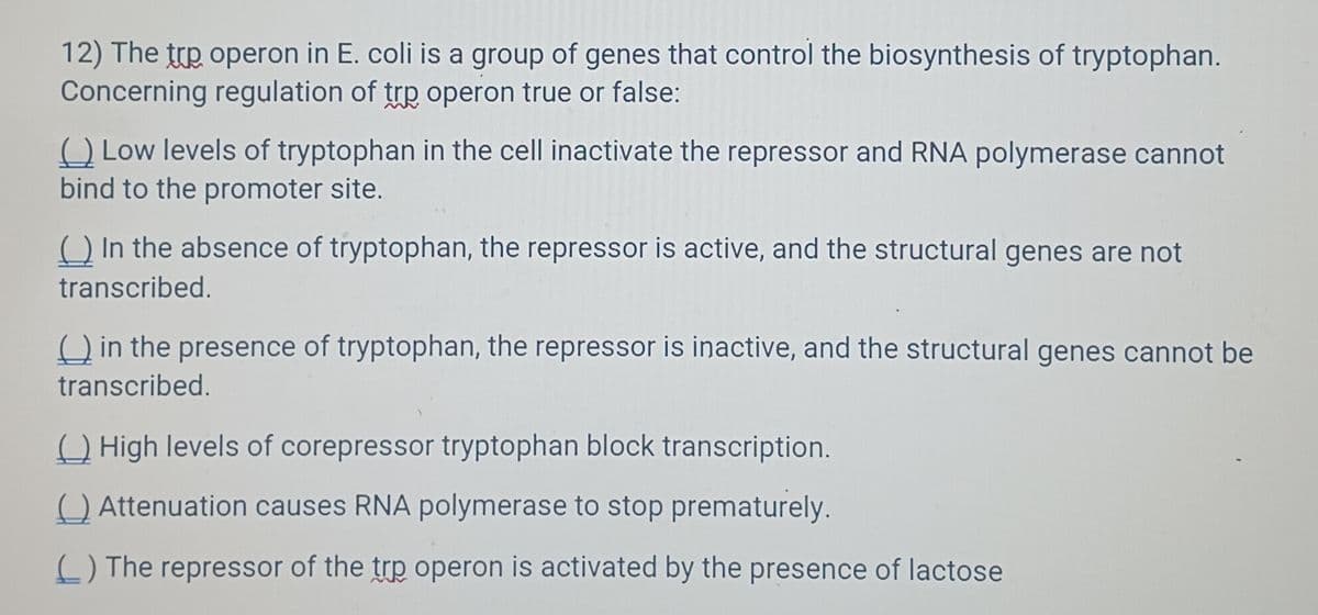 12) The top operon in E. coli is a group of genes that control the biosynthesis of tryptophan.
Concerning regulation of trp operon true or false:
(Low levels of tryptophan in the cell inactivate the repressor and RNA polymerase cannot
bind to the promoter site.
() In the absence of tryptophan, the repressor is active, and the structural genes are not
transcribed.
in the presence of tryptophan, the repressor is inactive, and the structural genes cannot be
transcribed.
High levels of corepressor tryptophan block transcription.
Attenuation causes RNA polymerase to stop prematurely.
() The repressor of the trp operon is activated by the presence of lactose