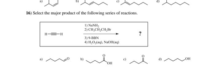 16) Select the major product of the following series of reactions.
1) NaNH,
2) CH₂CH₂CH₂Br
HH
b)
3) 9-BBN
4) H₂O₂(aq), NaOH(aq)
OH
c)
OH