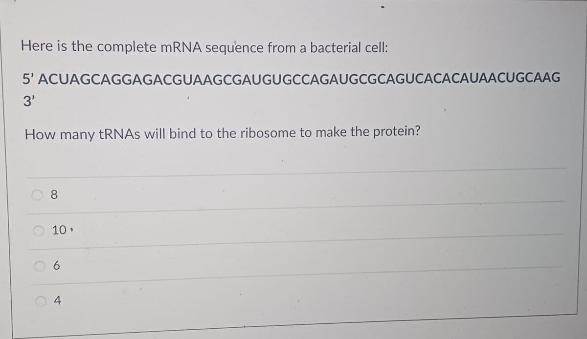 Here is the complete mRNA sequence from a bacterial cell:
5' ACUAGCAGGAGACGUAAGCGAUGUGCCAGAUGCGCAGUCACACAUAACUGCAAG
3'
How many tRNAs will bind to the ribosome to make the protein?
8
10.
6
4